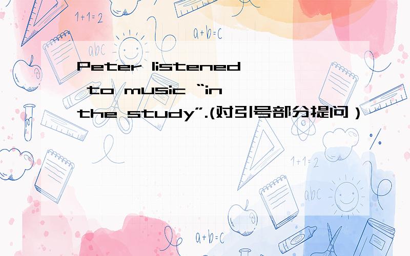 Peter listened to music “in the study”.(对引号部分提问）