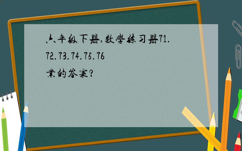 六年级下册,数学练习册71.72.73.74.75.76业的答案?