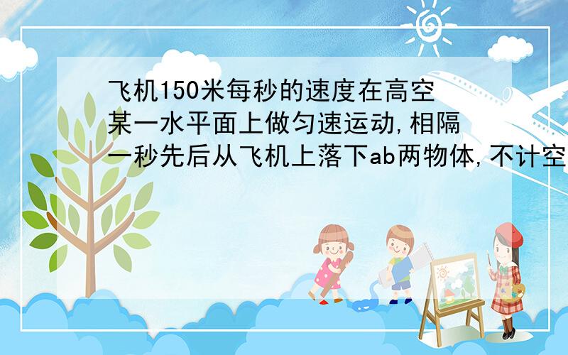 飞机150米每秒的速度在高空某一水平面上做匀速运动,相隔一秒先后从飞机上落下ab两物体,不计空气阻力在运动过程中他们所在