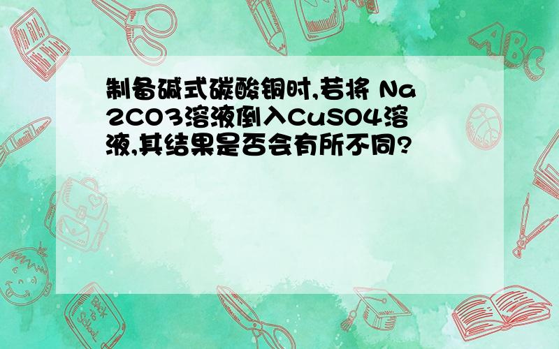 制备碱式碳酸铜时,若将 Na2CO3溶液倒入CuSO4溶液,其结果是否会有所不同?