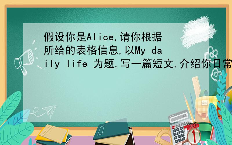 假设你是Alice,请你根据所给的表格信息,以My daily life 为题,写一篇短文,介绍你日常生活,可以适当扩展