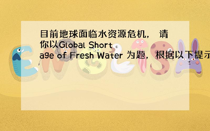 目前地球面临水资源危机， 请你以Global Shortage of Fresh Water 为题，根据以下提示写一篇短