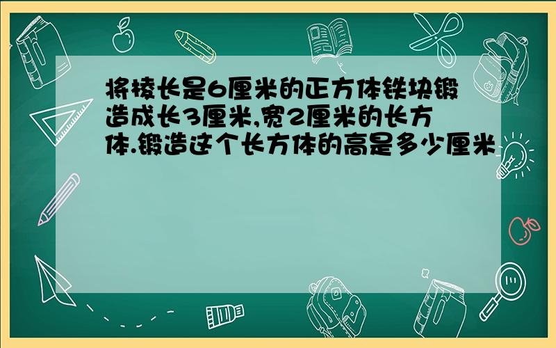 将棱长是6厘米的正方体铁块锻造成长3厘米,宽2厘米的长方体.锻造这个长方体的高是多少厘米