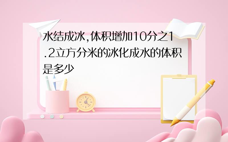 水结成冰,体积增加10分之1.2立方分米的冰化成水的体积是多少