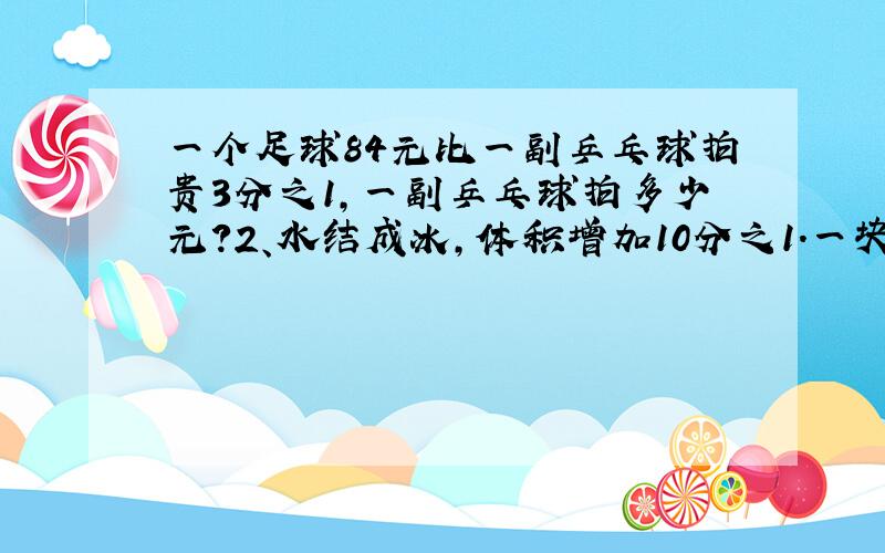 一个足球84元比一副乒乓球拍贵3分之1,一副乒乓球拍多少元?2、水结成冰,体积增加10分之1.一块体积是