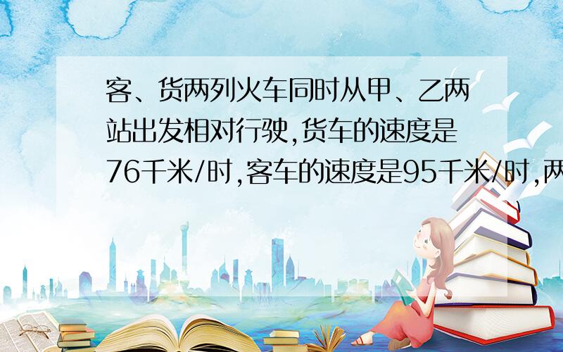 客、货两列火车同时从甲、乙两站出发相对行驶,货车的速度是76千米/时,客车的速度是95千米/时,两车相遇是