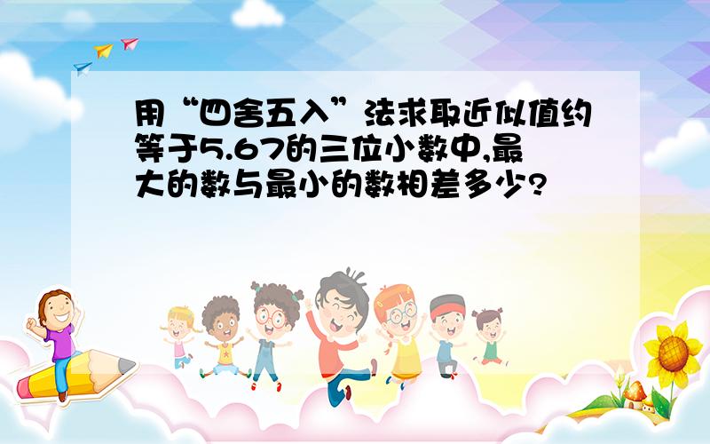 用“四舍五入”法求取近似值约等于5.67的三位小数中,最大的数与最小的数相差多少?