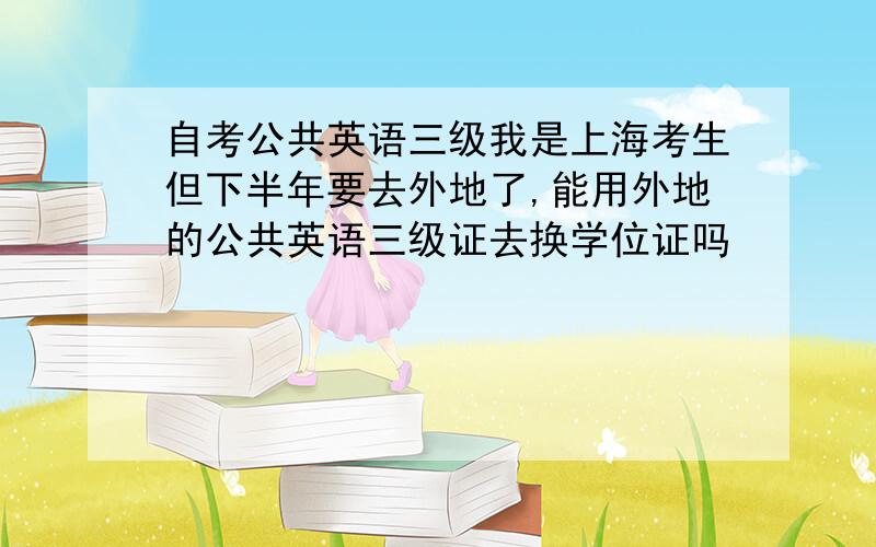 自考公共英语三级我是上海考生但下半年要去外地了,能用外地的公共英语三级证去换学位证吗