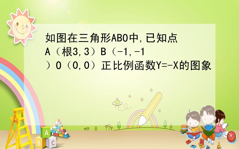 如图在三角形ABO中,已知点A（根3,3）B（-1,-1）O（0,0）正比例函数Y=-X的图象