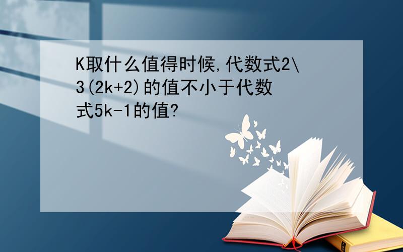 K取什么值得时候,代数式2\3(2k+2)的值不小于代数式5k-1的值?