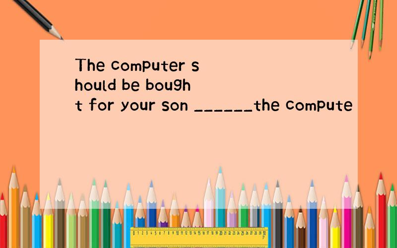 The computer should be bought for your son ______the compute