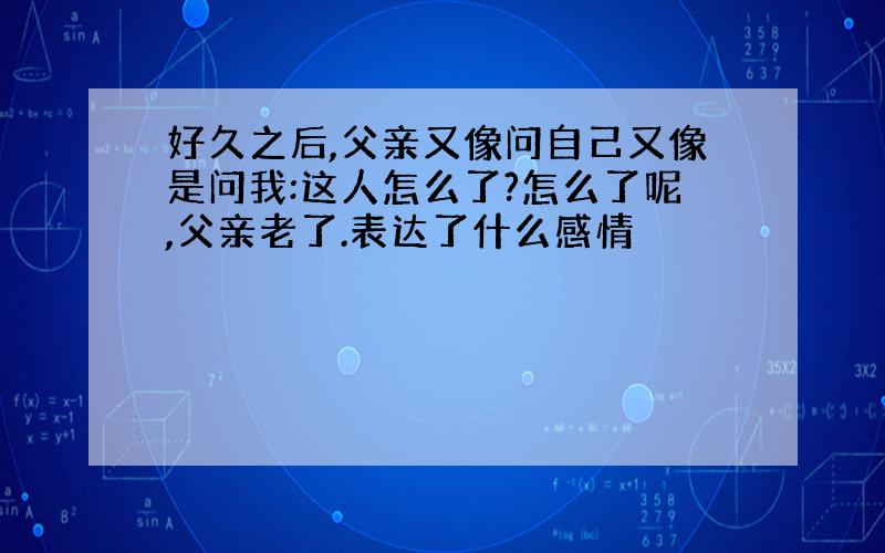 好久之后,父亲又像问自己又像是问我:这人怎么了?怎么了呢,父亲老了.表达了什么感情