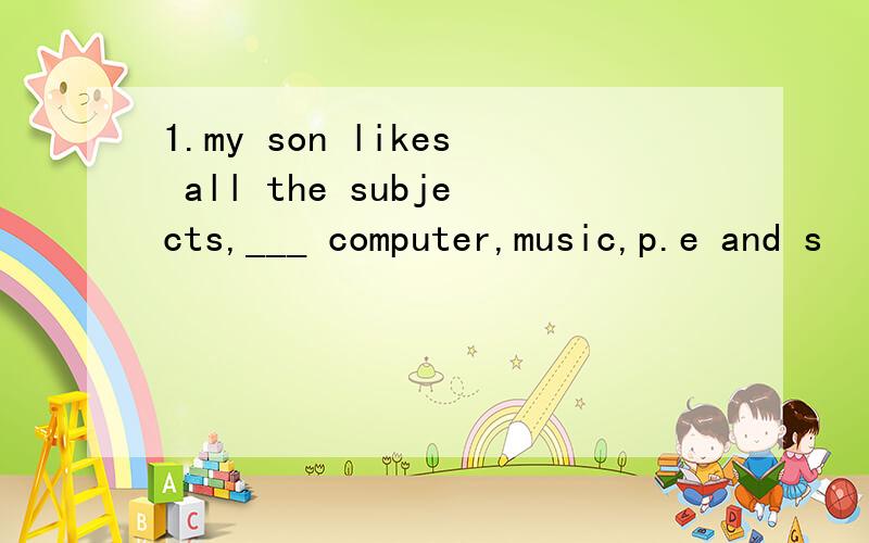 1.my son likes all the subjects,___ computer,music,p.e and s