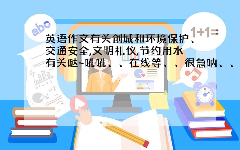 英语作文有关创城和环境保护、交通安全,文明礼仪,节约用水有关哒~吼吼、、在线等、、很急呐、、过了今天就没用了、、就今天昂