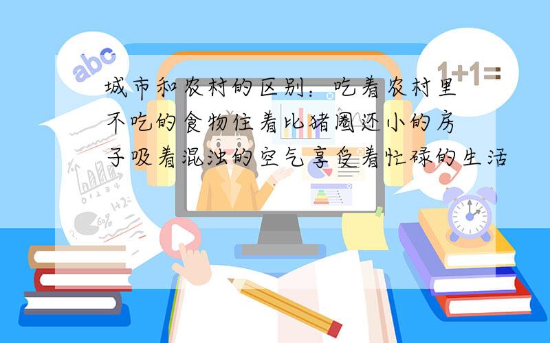 城市和农村的区别：吃着农村里不吃的食物住着比猪圈还小的房子吸着混浊的空气享受着忙碌的生活