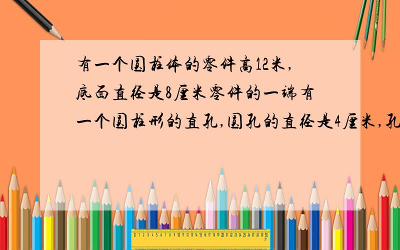 有一个圆柱体的零件高12米,底面直径是8厘米零件的一端有一个圆柱形的直孔,圆孔的直径是4厘米,孔深5厘米.