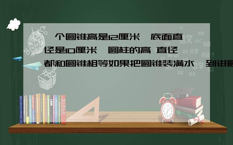 一个圆锥高是12厘米,底面直径是10厘米,圆柱的高 直径都和圆锥相等如果把圆锥装满水,到进圆柱里,求高