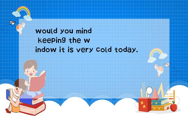 would you mind keeping the window it is very cold today.