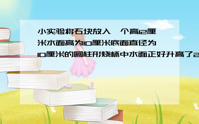 小实验将石块放入一个高12厘米水面高为10厘米底面直径为10厘米的圆柱形烧杯中水面正好升高了2厘米