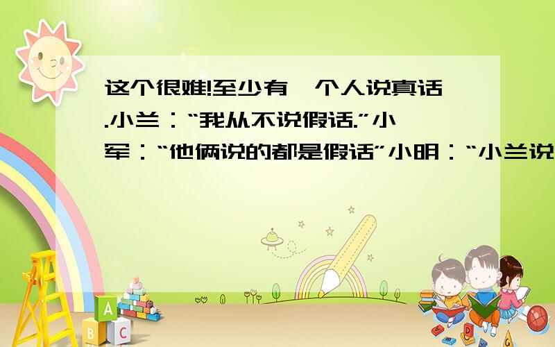 这个很难!至少有一个人说真话.小兰：“我从不说假话.”小军：“他俩说的都是假话”小明：“小兰说的是假话”那么,到底是哪个