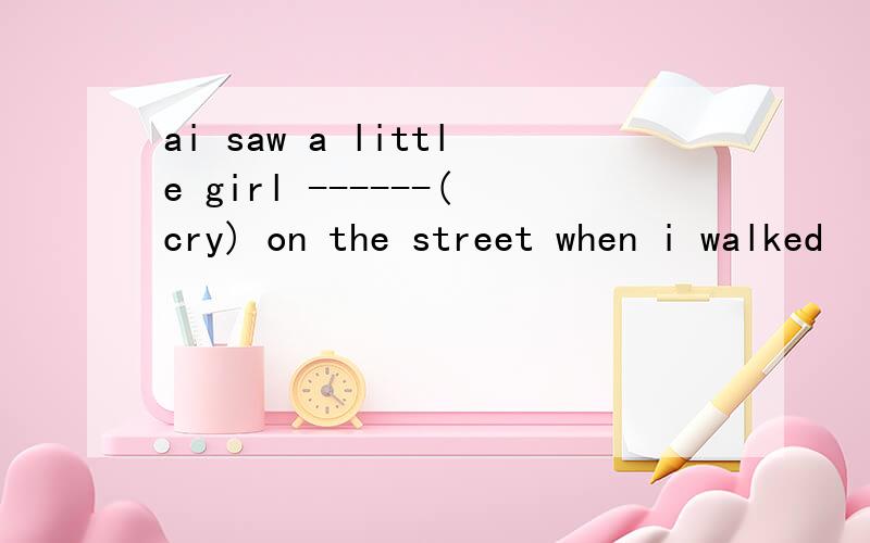 ai saw a little girl ------(cry) on the street when i walked