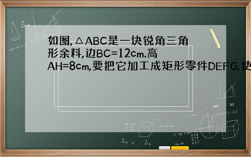 如图,△ABC是一块锐角三角形余料,边BC=12cm.高AH=8cm,要把它加工成矩形零件DEFG,使EF在BC上,D,