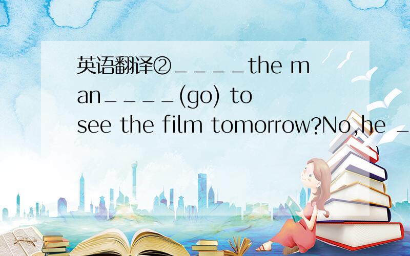 英语翻译②____the man____(go) to see the film tomorrow?No,he ____