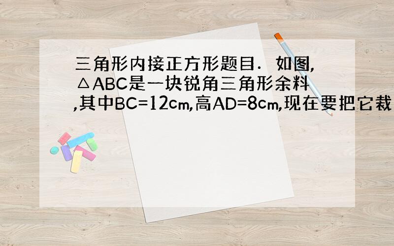 三角形内接正方形题目．如图,△ABC是一块锐角三角形余料,其中BC=12cm,高AD=8cm,现在要把它裁剪成一个正方形