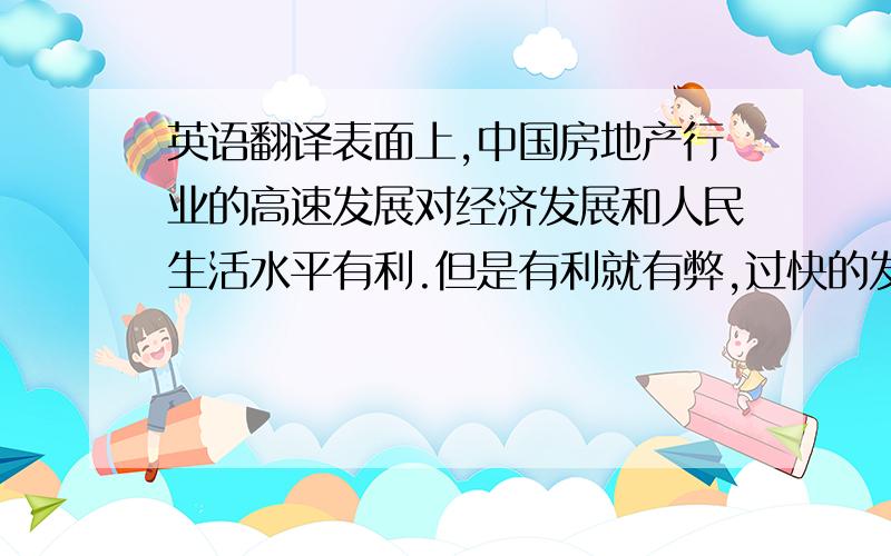 英语翻译表面上,中国房地产行业的高速发展对经济发展和人民生活水平有利.但是有利就有弊,过快的发展会带来一系列的负面影响.