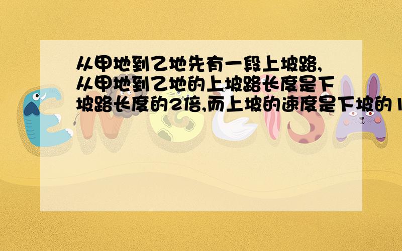 从甲地到乙地先有一段上坡路,从甲地到乙地的上坡路长度是下坡路长度的2倍,而上坡的速度是下坡的1/3,如果从甲地到乙地时间