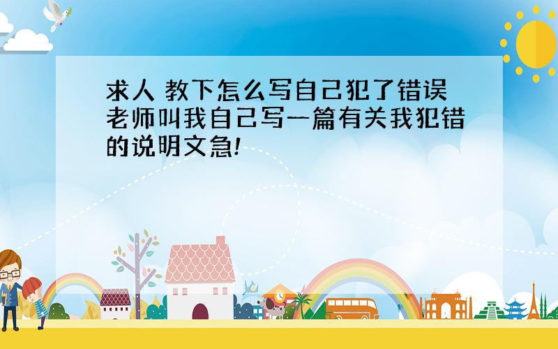 求人 教下怎么写自己犯了错误老师叫我自己写一篇有关我犯错的说明文急!