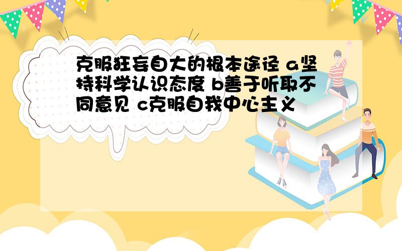 克服狂妄自大的根本途径 a坚持科学认识态度 b善于听取不同意见 c克服自我中心主义