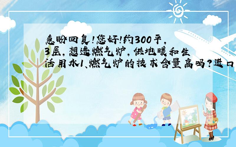 急盼回复!您好!约300平,3层,想选燃气炉,供地暖和生活用水1、燃气炉的技术含量高吗?进口品牌是否的确优于国产品牌?2