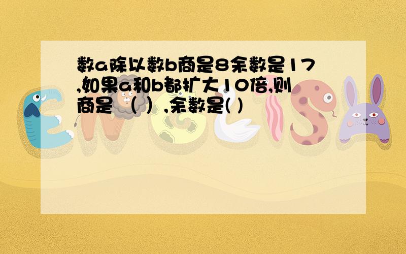 数a除以数b商是8余数是17,如果a和b都扩大10倍,则商是 （ ）,余数是( )