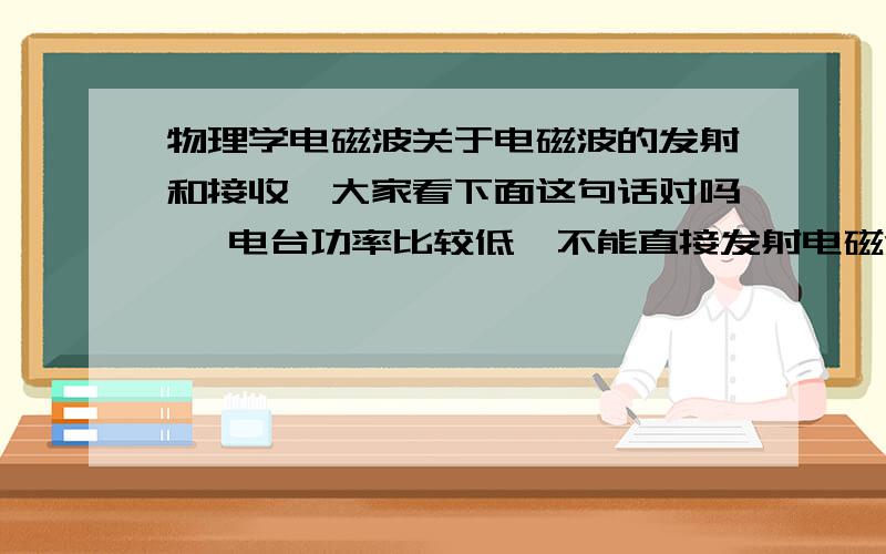 物理学电磁波关于电磁波的发射和接收,大家看下面这句话对吗, 电台功率比较低,不能直接发射电磁波