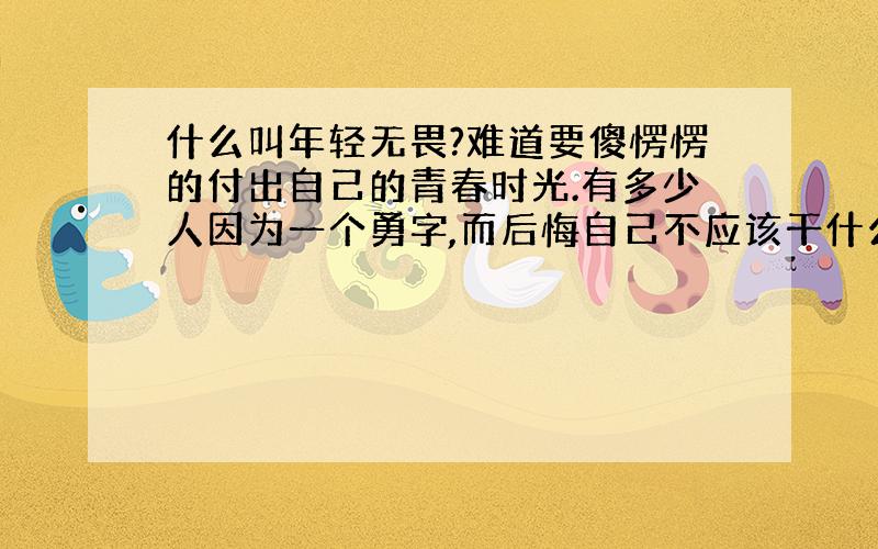 什么叫年轻无畏?难道要傻愣愣的付出自己的青春时光.有多少人因为一个勇字,而后悔自己不应该干什么.