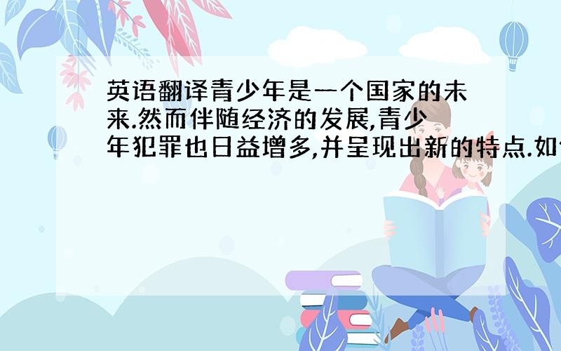 英语翻译青少年是一个国家的未来.然而伴随经济的发展,青少年犯罪也日益增多,并呈现出新的特点.如何在新时期新情况下处理好青