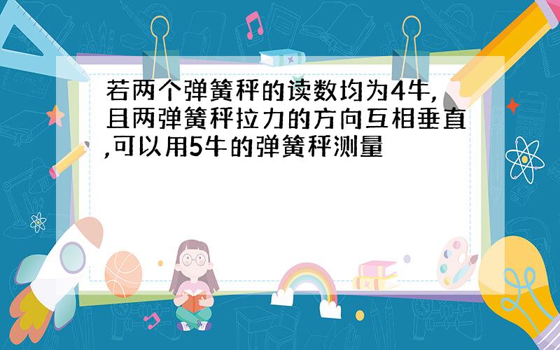 若两个弹簧秤的读数均为4牛,且两弹簧秤拉力的方向互相垂直,可以用5牛的弹簧秤测量