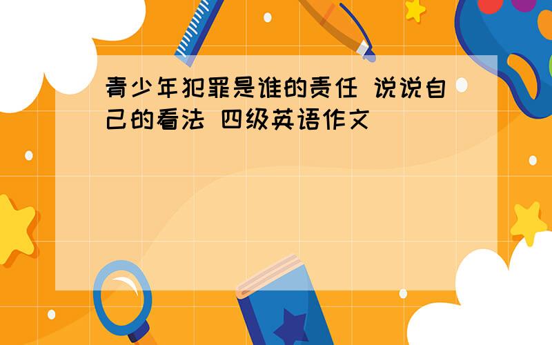 青少年犯罪是谁的责任 说说自己的看法 四级英语作文