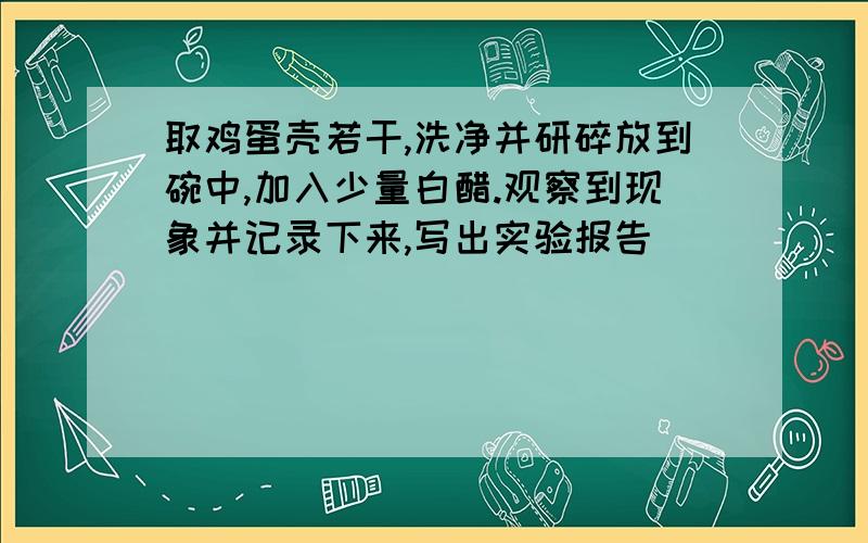 取鸡蛋壳若干,洗净并研碎放到碗中,加入少量白醋.观察到现象并记录下来,写出实验报告