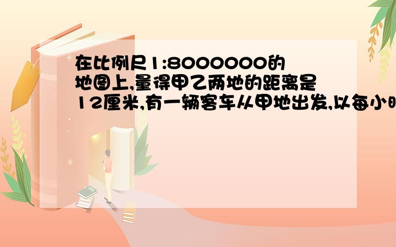 在比例尺1:8000000的地图上,量得甲乙两地的距离是12厘米,有一辆客车从甲地出发,以每小时80千米的速度驶向乙地,