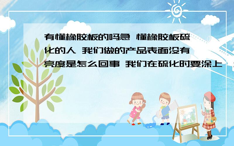 有懂橡胶板的吗急 懂橡胶板硫化的人 我们做的产品表面没有亮度是怎么回事 我们在硫化时要涂上一种叫有机硅油的东西 涂上之后