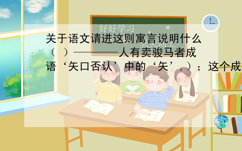 关于语文请进这则寓言说明什么（ ）————人有卖骏马者成语‘矢口否认’中的‘矢’,）；这个成语的意思是（ ）