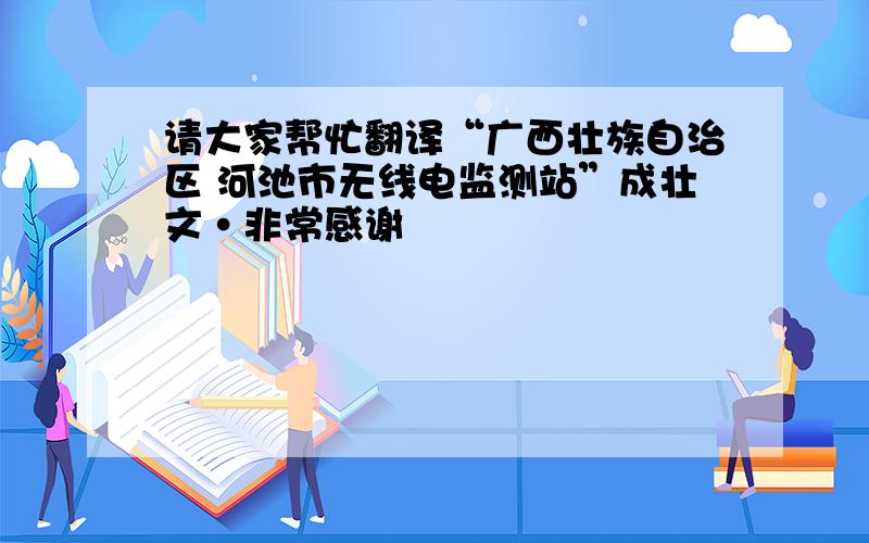 请大家帮忙翻译“广西壮族自治区 河池市无线电监测站”成壮文·非常感谢