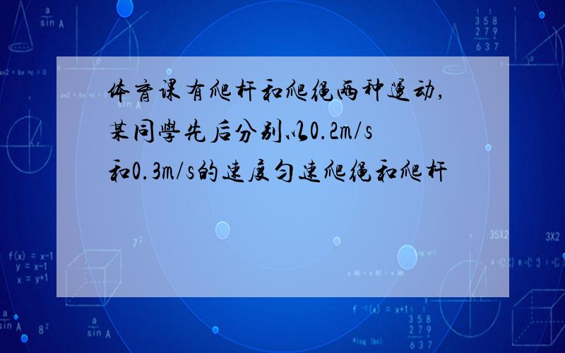 体育课有爬杆和爬绳两种运动,某同学先后分别以0.2m/s和0.3m/s的速度匀速爬绳和爬杆