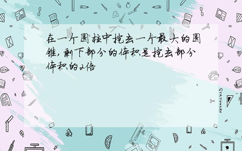 在一个圆柱中挖去一个最大的圆锥,剩下部分的体积是挖去部分体积的2倍