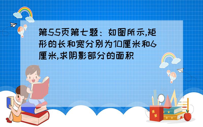 第55页第七题：如图所示,矩形的长和宽分别为10厘米和6厘米,求阴影部分的面积