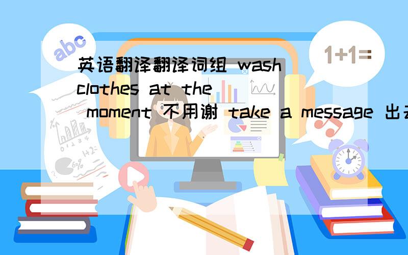 英语翻译翻译词组 wash clothes at the moment 不用谢 take a message 出去吃饭