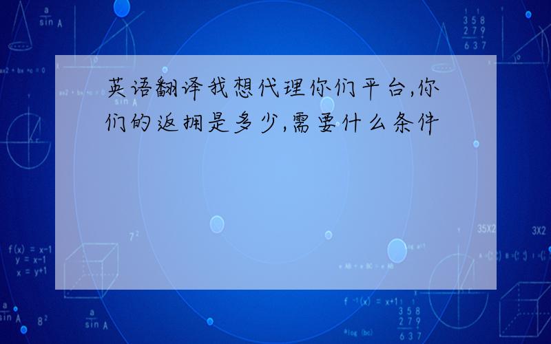 英语翻译我想代理你们平台,你们的返拥是多少,需要什么条件