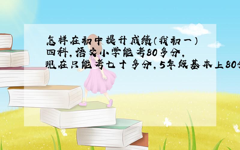 怎样在初中提升成绩（我初一）四科,语文小学能考80多分,现在只能考七十多分,5年级基本上80分以上6年纪就下滑了,现在竟